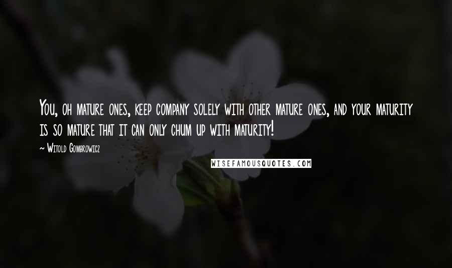 Witold Gombrowicz Quotes: You, oh mature ones, keep company solely with other mature ones, and your maturity is so mature that it can only chum up with maturity!