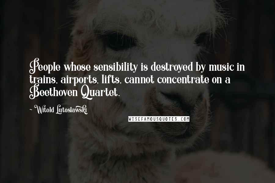 Witold Lutoslawski Quotes: People whose sensibility is destroyed by music in trains, airports, lifts, cannot concentrate on a Beethoven Quartet.