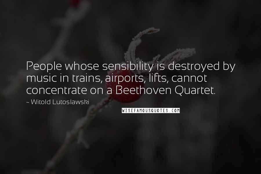 Witold Lutoslawski Quotes: People whose sensibility is destroyed by music in trains, airports, lifts, cannot concentrate on a Beethoven Quartet.