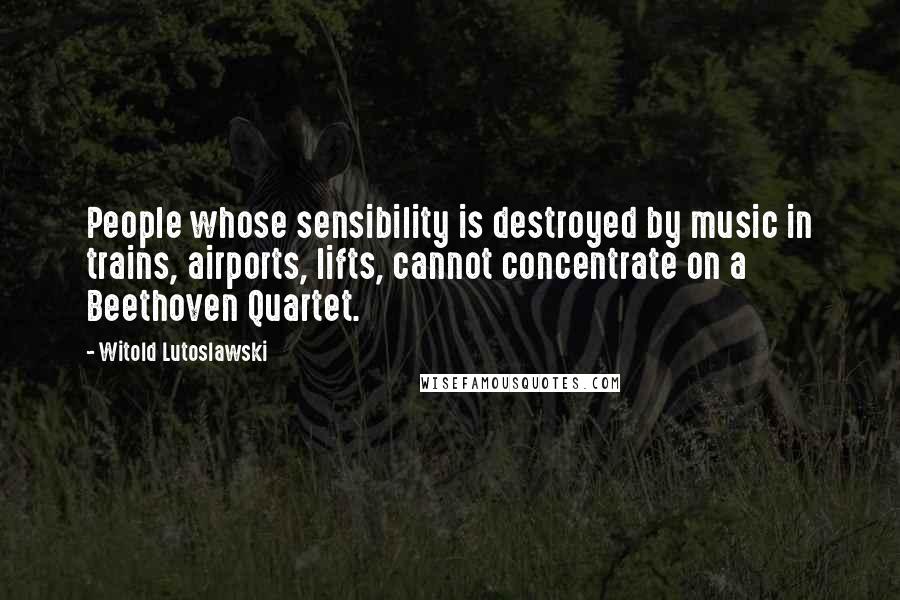 Witold Lutoslawski Quotes: People whose sensibility is destroyed by music in trains, airports, lifts, cannot concentrate on a Beethoven Quartet.