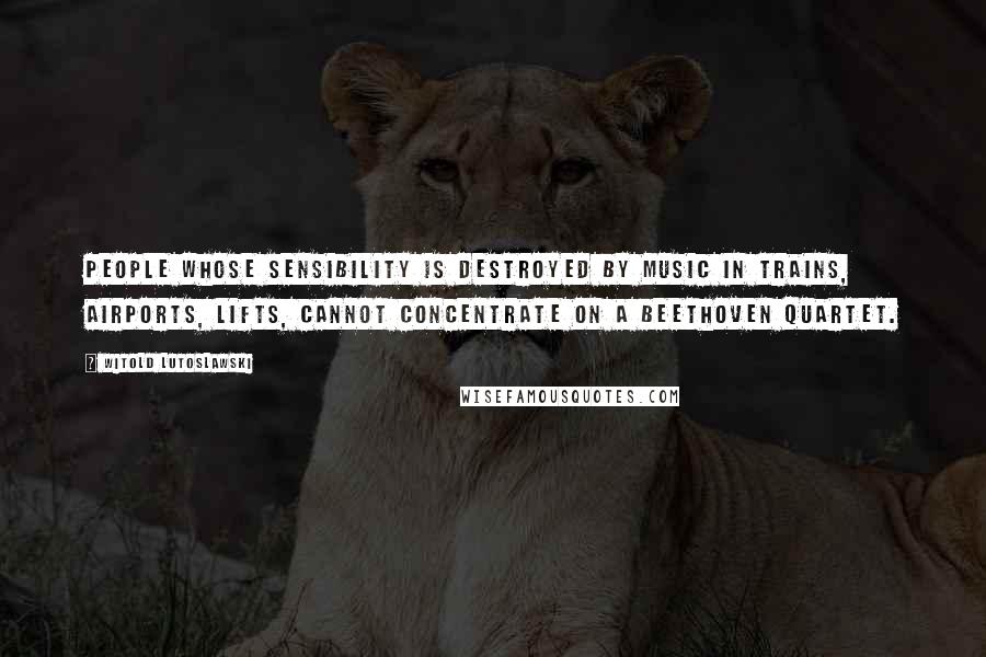 Witold Lutoslawski Quotes: People whose sensibility is destroyed by music in trains, airports, lifts, cannot concentrate on a Beethoven Quartet.