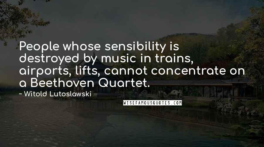 Witold Lutoslawski Quotes: People whose sensibility is destroyed by music in trains, airports, lifts, cannot concentrate on a Beethoven Quartet.