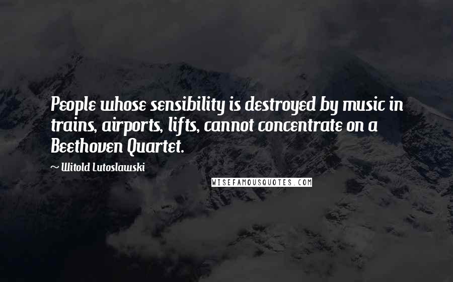 Witold Lutoslawski Quotes: People whose sensibility is destroyed by music in trains, airports, lifts, cannot concentrate on a Beethoven Quartet.