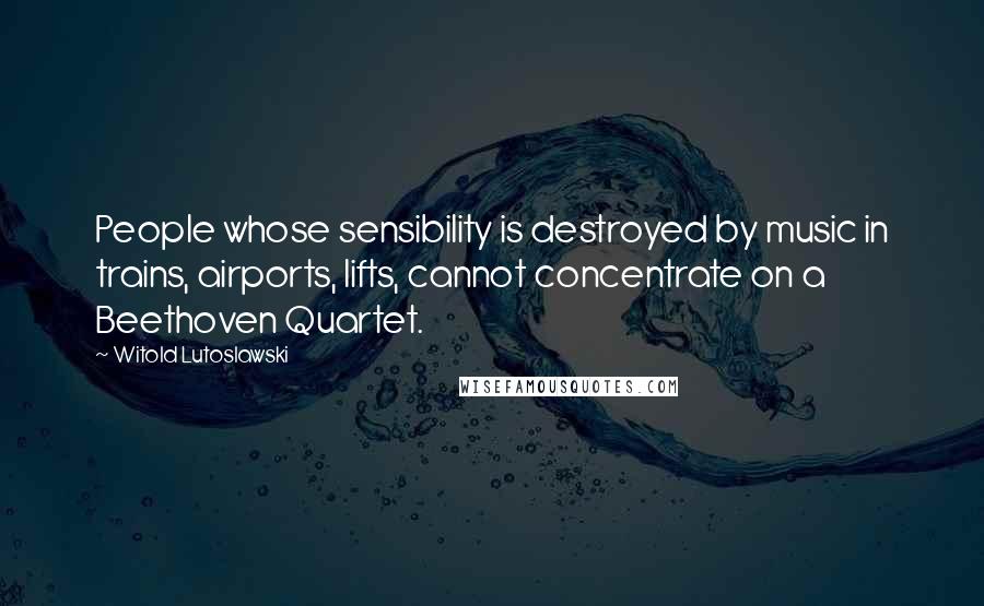 Witold Lutoslawski Quotes: People whose sensibility is destroyed by music in trains, airports, lifts, cannot concentrate on a Beethoven Quartet.