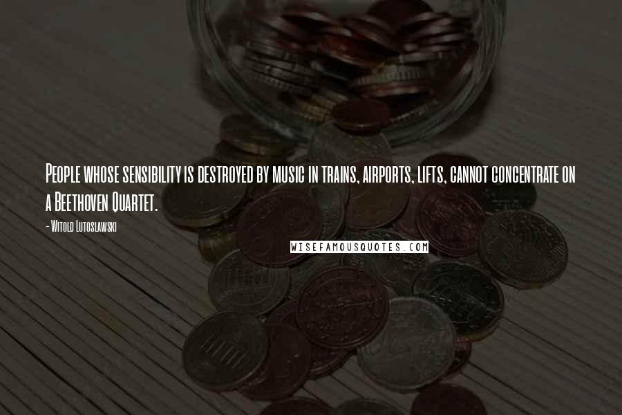 Witold Lutoslawski Quotes: People whose sensibility is destroyed by music in trains, airports, lifts, cannot concentrate on a Beethoven Quartet.