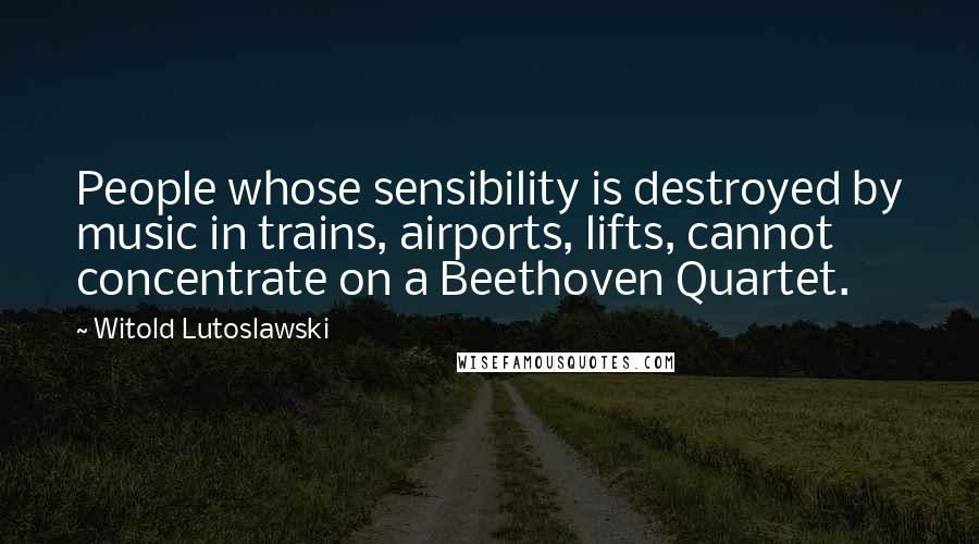 Witold Lutoslawski Quotes: People whose sensibility is destroyed by music in trains, airports, lifts, cannot concentrate on a Beethoven Quartet.