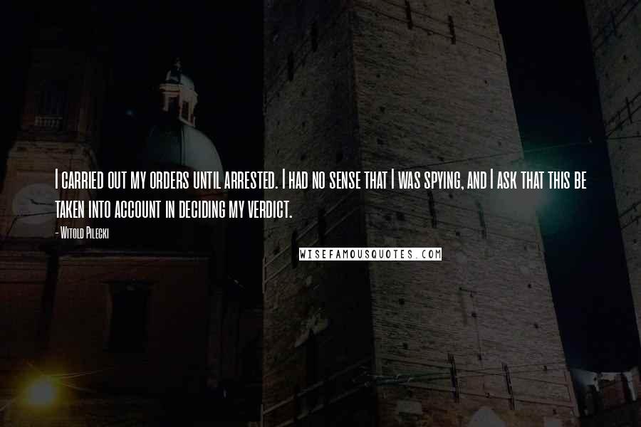 Witold Pilecki Quotes: I carried out my orders until arrested. I had no sense that I was spying, and I ask that this be taken into account in deciding my verdict.