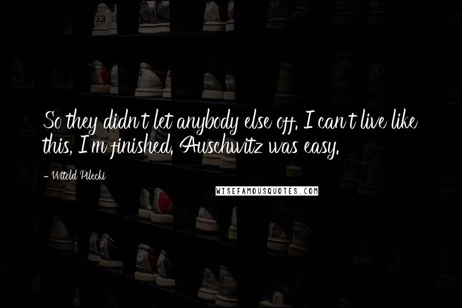 Witold Pilecki Quotes: So they didn't let anybody else off. I can't live like this, I'm finished. Auschwitz was easy.