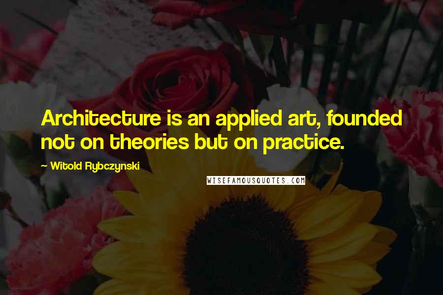 Witold Rybczynski Quotes: Architecture is an applied art, founded not on theories but on practice.