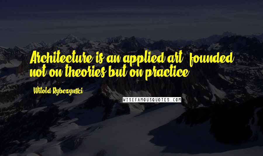 Witold Rybczynski Quotes: Architecture is an applied art, founded not on theories but on practice.