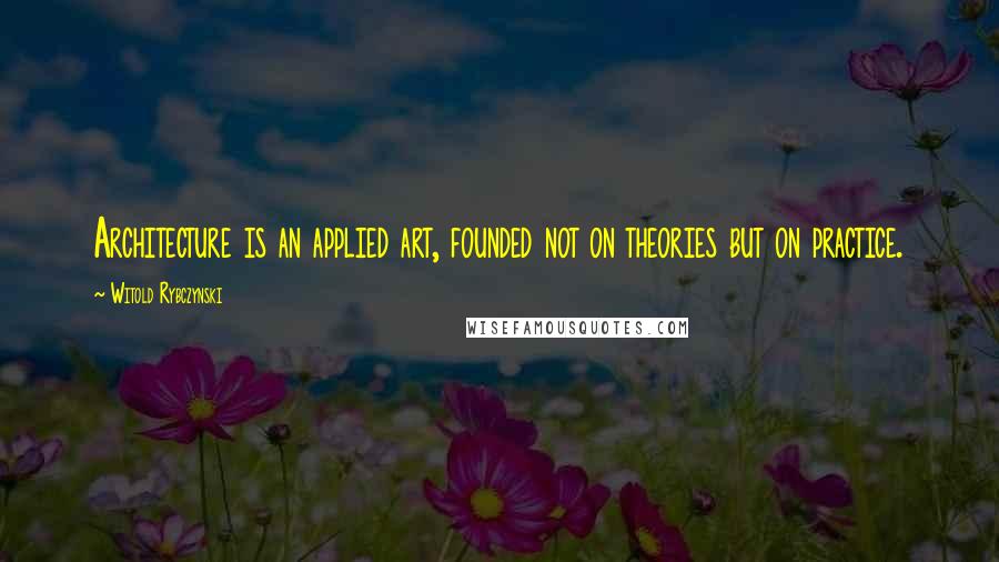 Witold Rybczynski Quotes: Architecture is an applied art, founded not on theories but on practice.