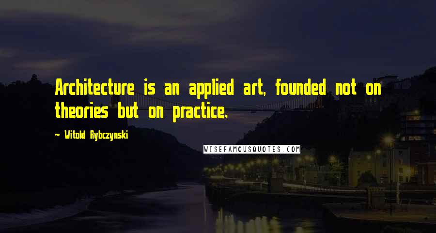 Witold Rybczynski Quotes: Architecture is an applied art, founded not on theories but on practice.