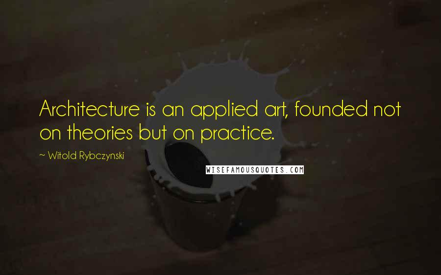 Witold Rybczynski Quotes: Architecture is an applied art, founded not on theories but on practice.