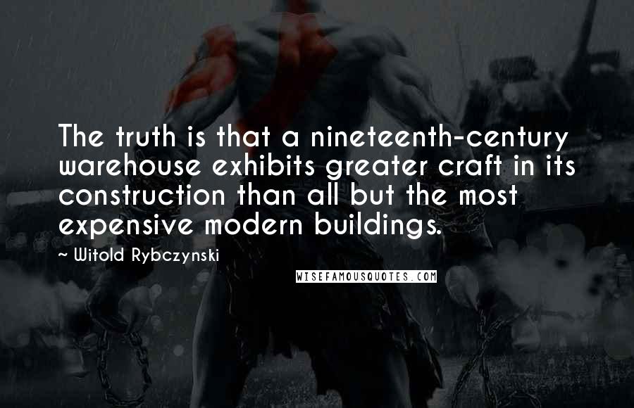 Witold Rybczynski Quotes: The truth is that a nineteenth-century warehouse exhibits greater craft in its construction than all but the most expensive modern buildings.