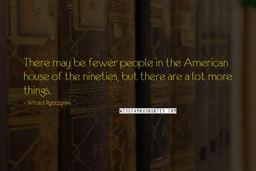 Witold Rybczynski Quotes: There may be fewer people in the American house of the nineties, but there are a lot more things.