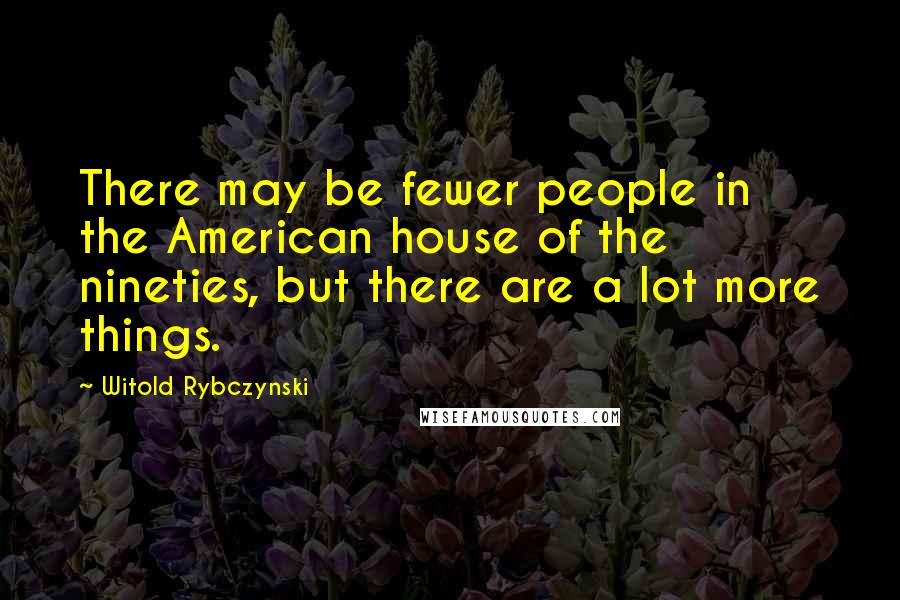 Witold Rybczynski Quotes: There may be fewer people in the American house of the nineties, but there are a lot more things.