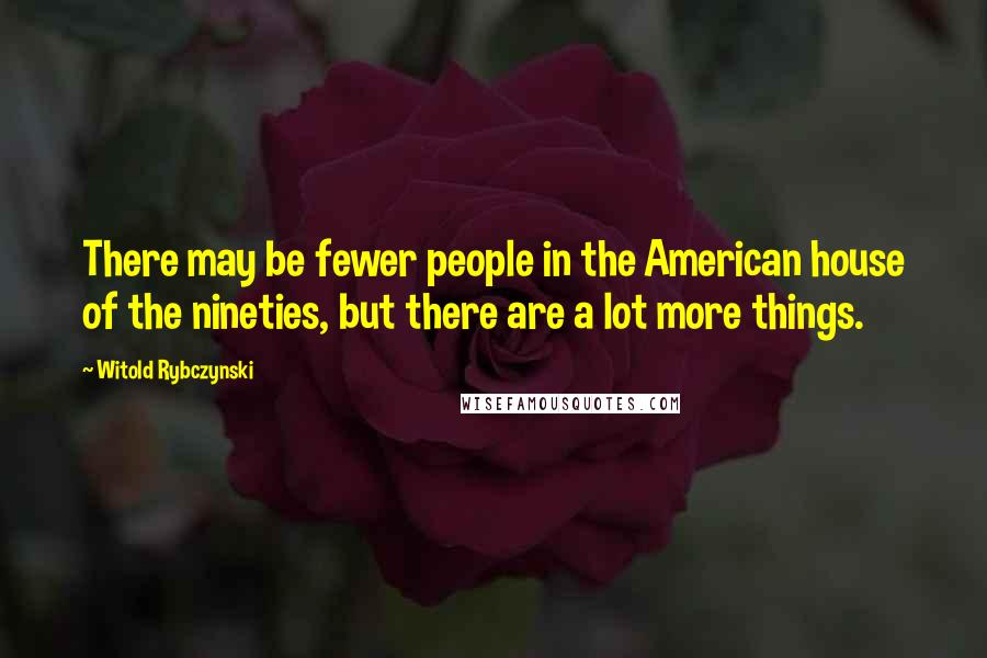 Witold Rybczynski Quotes: There may be fewer people in the American house of the nineties, but there are a lot more things.