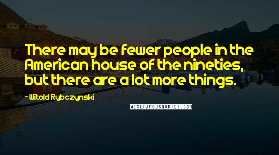 Witold Rybczynski Quotes: There may be fewer people in the American house of the nineties, but there are a lot more things.