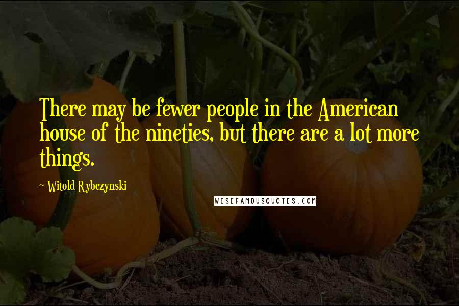 Witold Rybczynski Quotes: There may be fewer people in the American house of the nineties, but there are a lot more things.