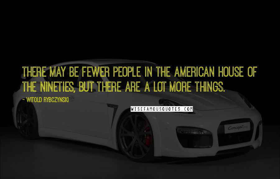 Witold Rybczynski Quotes: There may be fewer people in the American house of the nineties, but there are a lot more things.