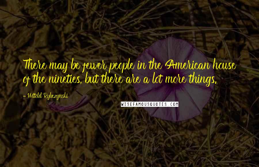 Witold Rybczynski Quotes: There may be fewer people in the American house of the nineties, but there are a lot more things.