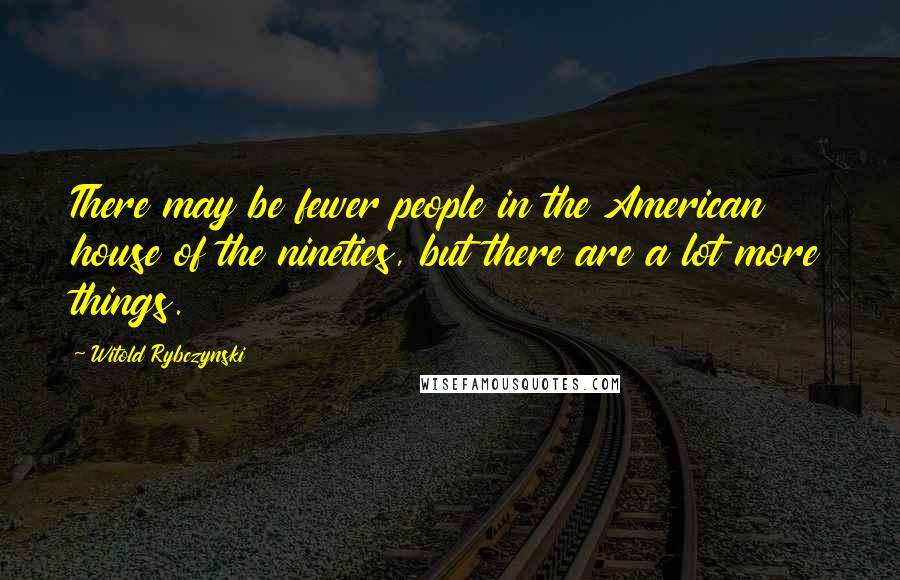 Witold Rybczynski Quotes: There may be fewer people in the American house of the nineties, but there are a lot more things.