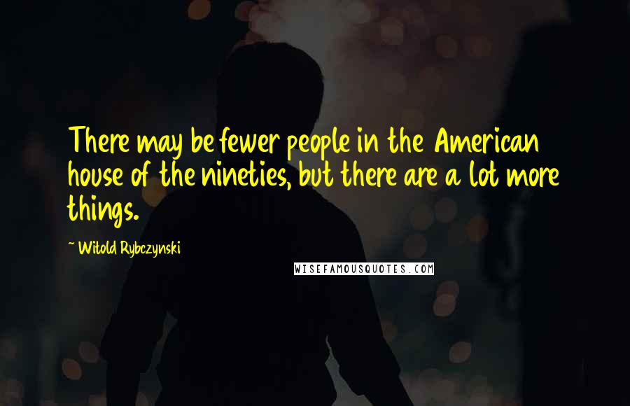 Witold Rybczynski Quotes: There may be fewer people in the American house of the nineties, but there are a lot more things.