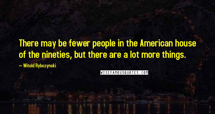 Witold Rybczynski Quotes: There may be fewer people in the American house of the nineties, but there are a lot more things.