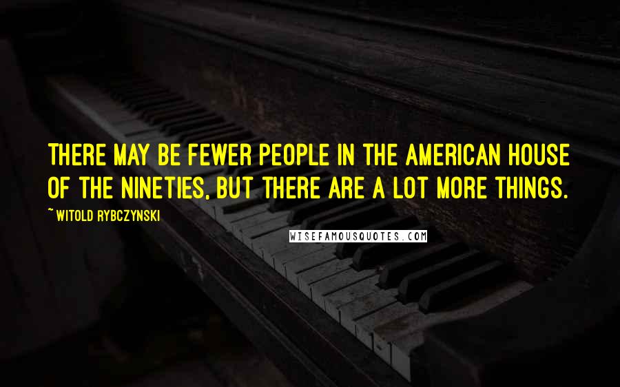 Witold Rybczynski Quotes: There may be fewer people in the American house of the nineties, but there are a lot more things.