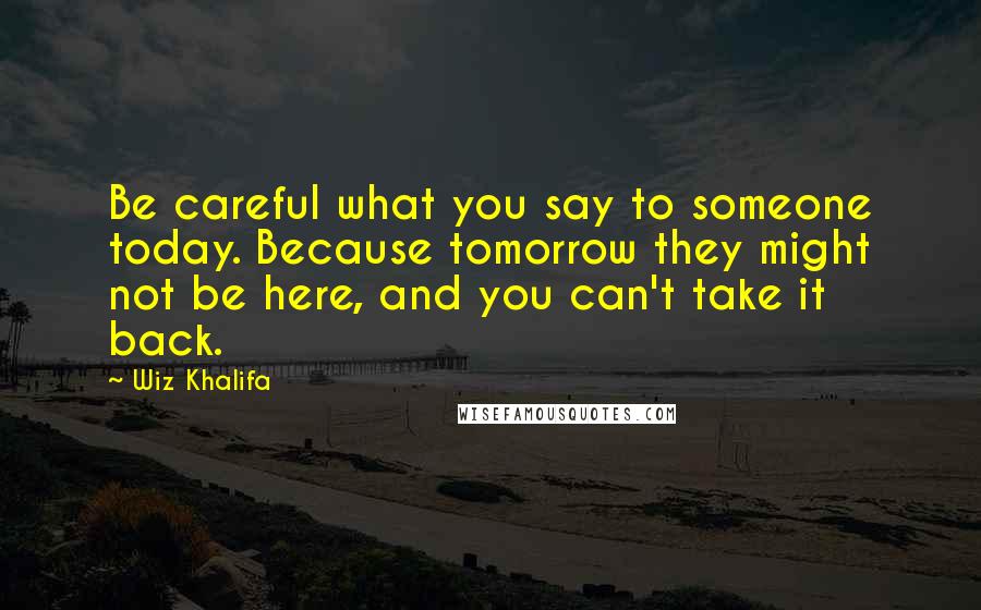 Wiz Khalifa Quotes: Be careful what you say to someone today. Because tomorrow they might not be here, and you can't take it back.