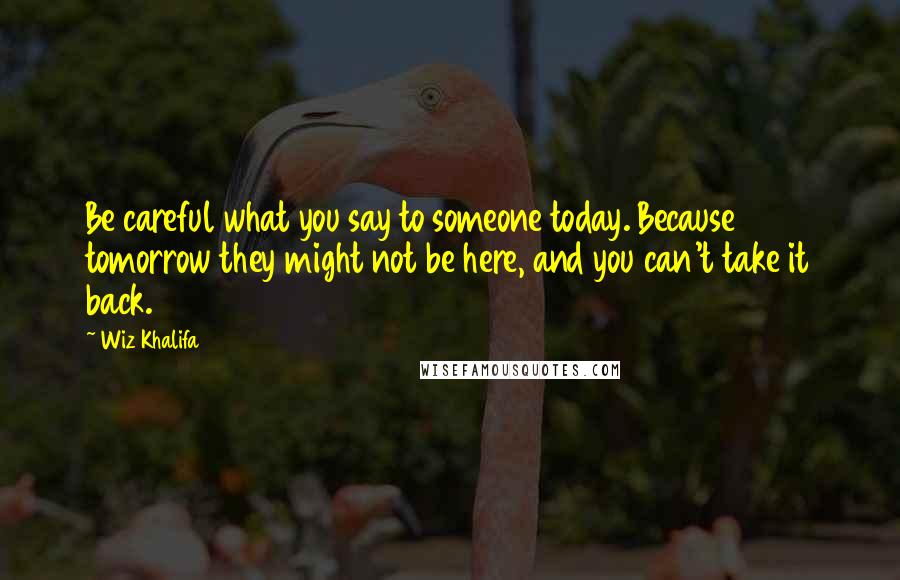 Wiz Khalifa Quotes: Be careful what you say to someone today. Because tomorrow they might not be here, and you can't take it back.