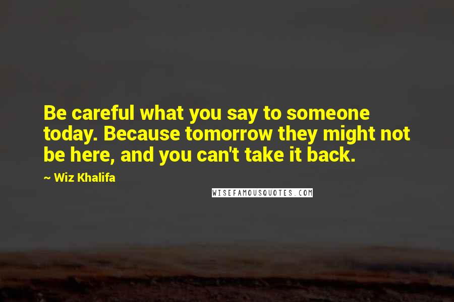 Wiz Khalifa Quotes: Be careful what you say to someone today. Because tomorrow they might not be here, and you can't take it back.