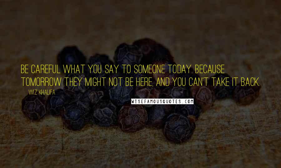 Wiz Khalifa Quotes: Be careful what you say to someone today. Because tomorrow they might not be here, and you can't take it back.