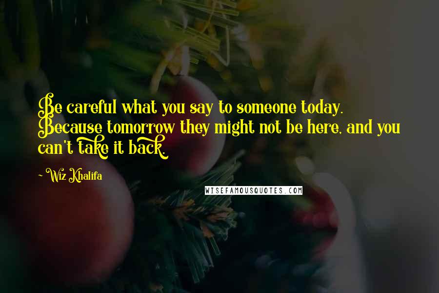 Wiz Khalifa Quotes: Be careful what you say to someone today. Because tomorrow they might not be here, and you can't take it back.