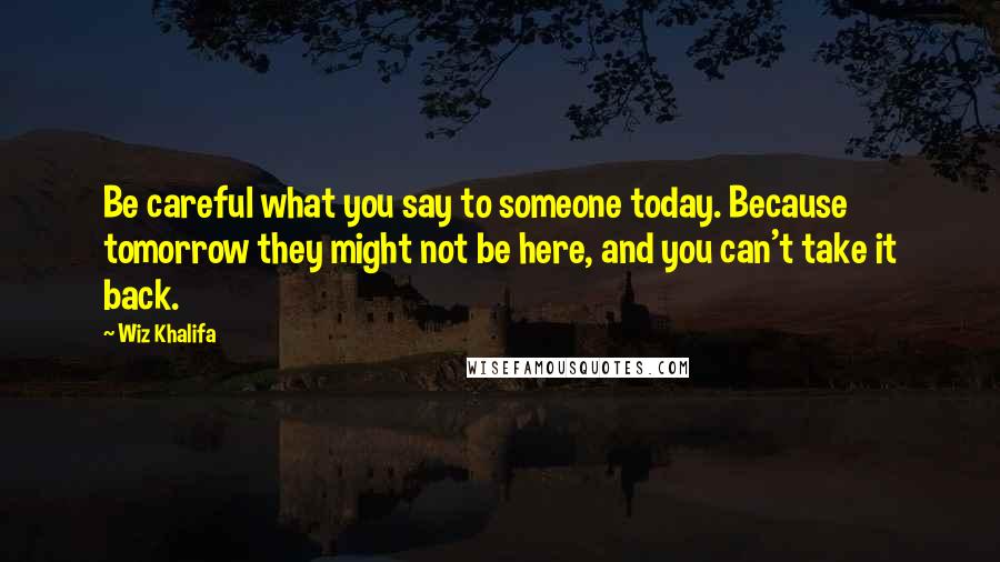 Wiz Khalifa Quotes: Be careful what you say to someone today. Because tomorrow they might not be here, and you can't take it back.