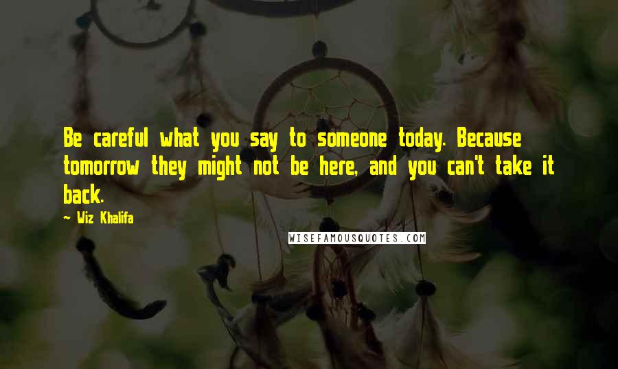 Wiz Khalifa Quotes: Be careful what you say to someone today. Because tomorrow they might not be here, and you can't take it back.