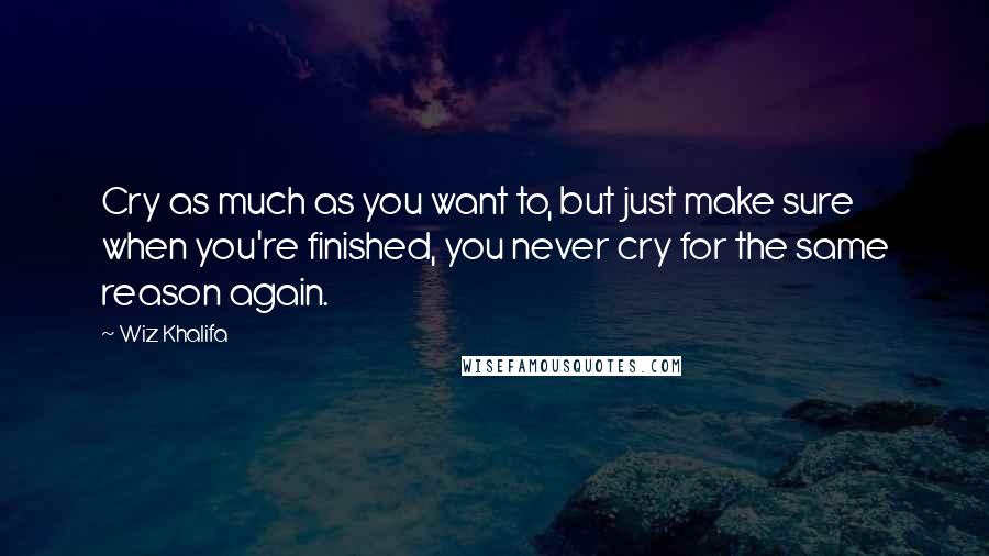 Wiz Khalifa Quotes: Cry as much as you want to, but just make sure when you're finished, you never cry for the same reason again.