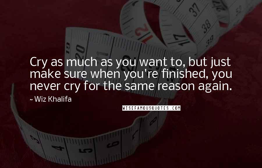 Wiz Khalifa Quotes: Cry as much as you want to, but just make sure when you're finished, you never cry for the same reason again.