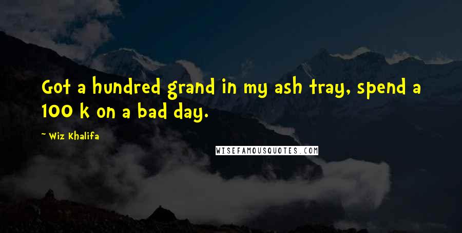 Wiz Khalifa Quotes: Got a hundred grand in my ash tray, spend a 100 k on a bad day.