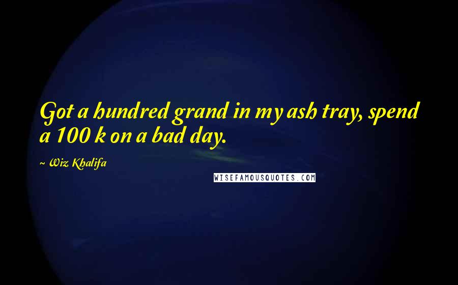 Wiz Khalifa Quotes: Got a hundred grand in my ash tray, spend a 100 k on a bad day.