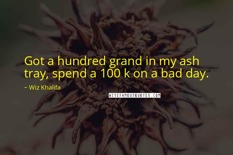 Wiz Khalifa Quotes: Got a hundred grand in my ash tray, spend a 100 k on a bad day.