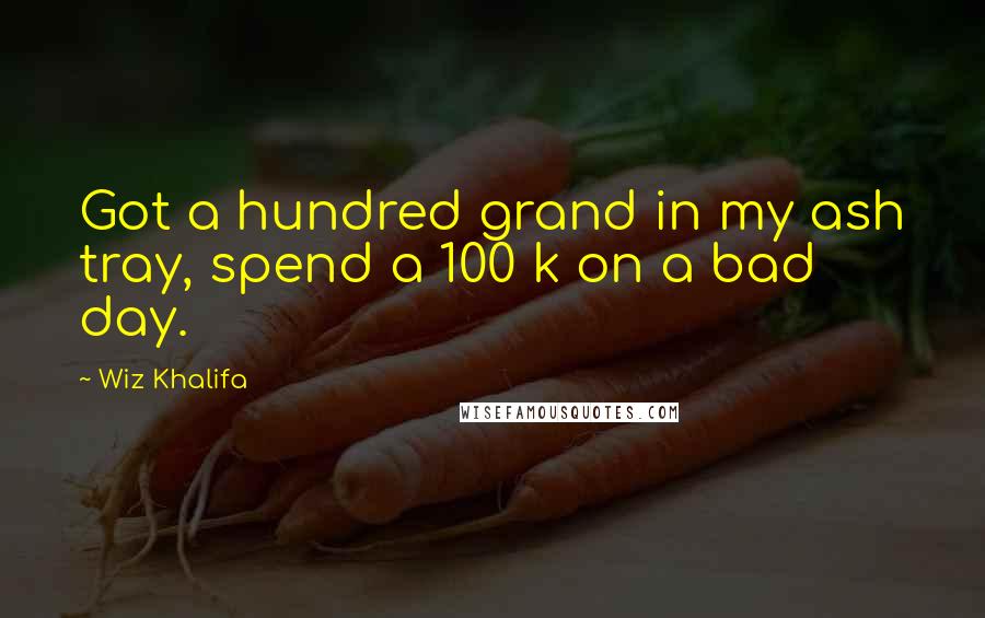 Wiz Khalifa Quotes: Got a hundred grand in my ash tray, spend a 100 k on a bad day.