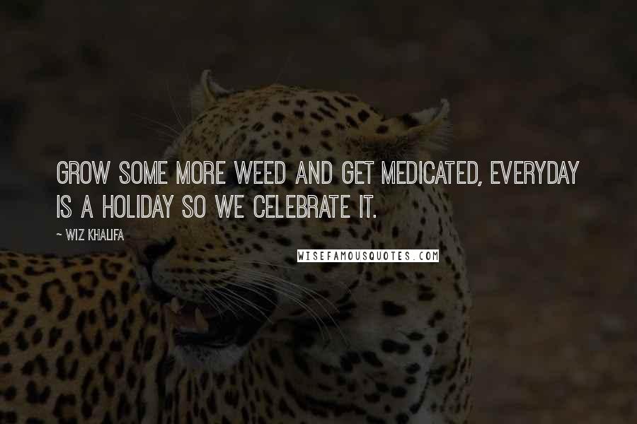 Wiz Khalifa Quotes: Grow some more weed and get medicated, everyday is a holiday so we celebrate it.