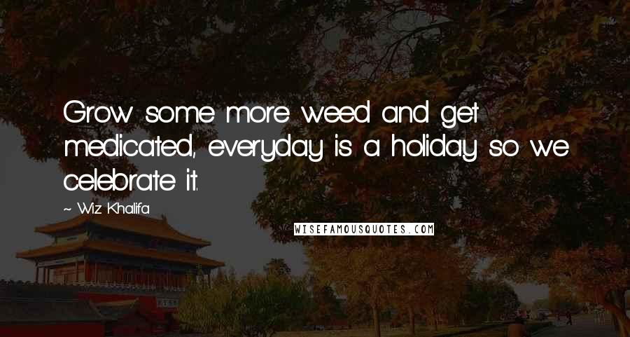 Wiz Khalifa Quotes: Grow some more weed and get medicated, everyday is a holiday so we celebrate it.