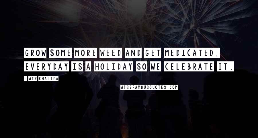 Wiz Khalifa Quotes: Grow some more weed and get medicated, everyday is a holiday so we celebrate it.
