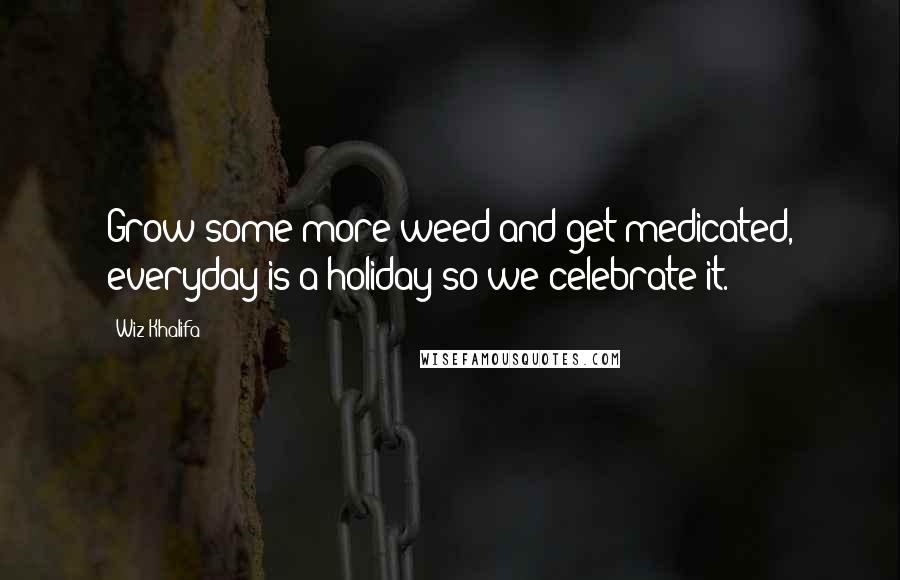 Wiz Khalifa Quotes: Grow some more weed and get medicated, everyday is a holiday so we celebrate it.