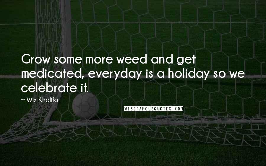 Wiz Khalifa Quotes: Grow some more weed and get medicated, everyday is a holiday so we celebrate it.