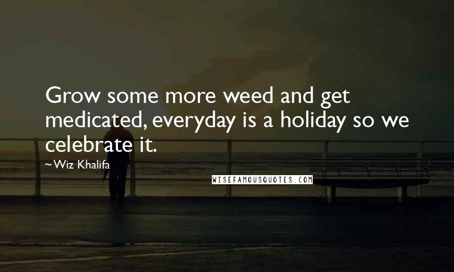 Wiz Khalifa Quotes: Grow some more weed and get medicated, everyday is a holiday so we celebrate it.