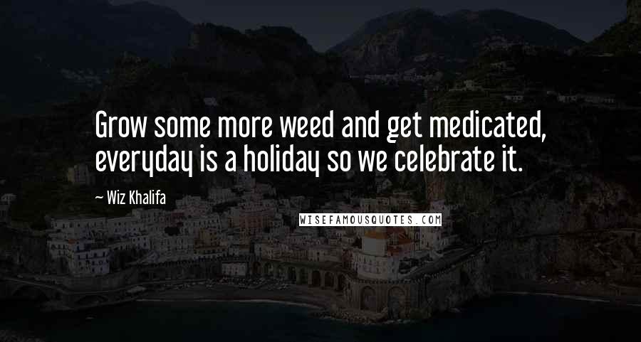 Wiz Khalifa Quotes: Grow some more weed and get medicated, everyday is a holiday so we celebrate it.