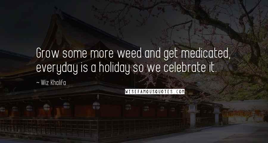 Wiz Khalifa Quotes: Grow some more weed and get medicated, everyday is a holiday so we celebrate it.